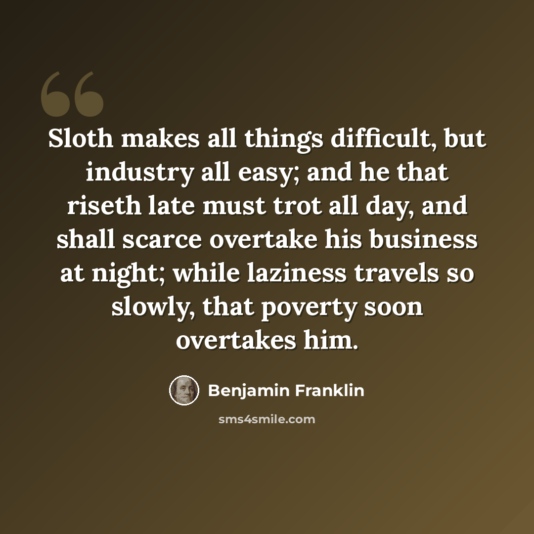 “Sloth makes all things difficult, but industry all easy; and he that riseth late must trot all day, and shall scarce overtake his business at night; while laziness travels so slowly, that poverty soon overtakes him.” quote by Benjamin Franklin