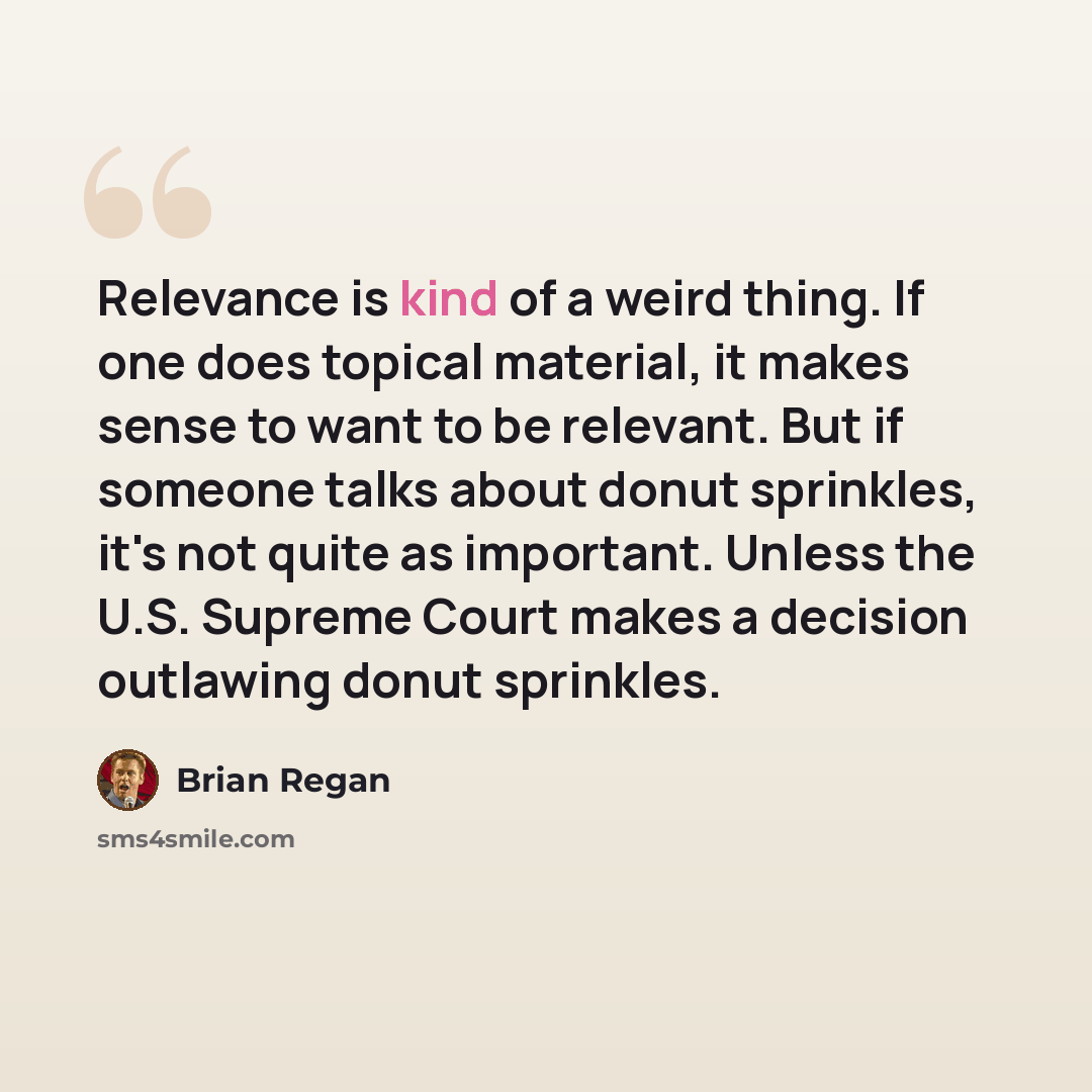 “Relevance is kind of a weird thing. If one does topical material, it makes sense to want to be relevant. But if someone talks about donut sprinkles, it's not quite as important. Unless the U.S. Supreme Court makes a decision outlawing donut sprinkles.” quote by Brian Regan