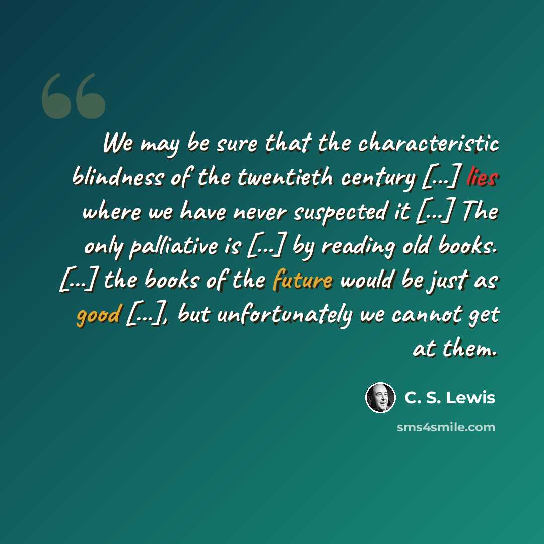 “We may be sure that the characteristic blindness of the twentieth century [...] lies where we have never suspected it [...] The only palliative is [...] by reading old books. [...] the books of the future would be just as good [...], but unfortunately we cannot get at them.” quote by C. S. Lewis