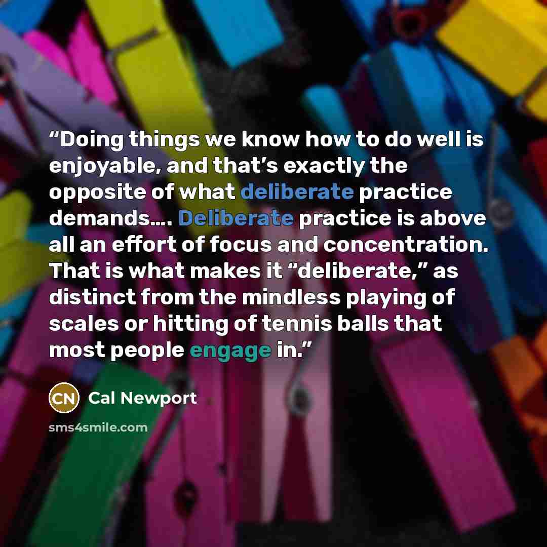 “Doing things we know how to do well is enjoyable, and that’s exactly the opposite of what deliberate practice demands…. Deliberate practice is above all an effort of focus and concentration. That is what makes it “deliberate,” as distinct from the mindless playing of scales or hitting of tennis…” quote by Cal Newport