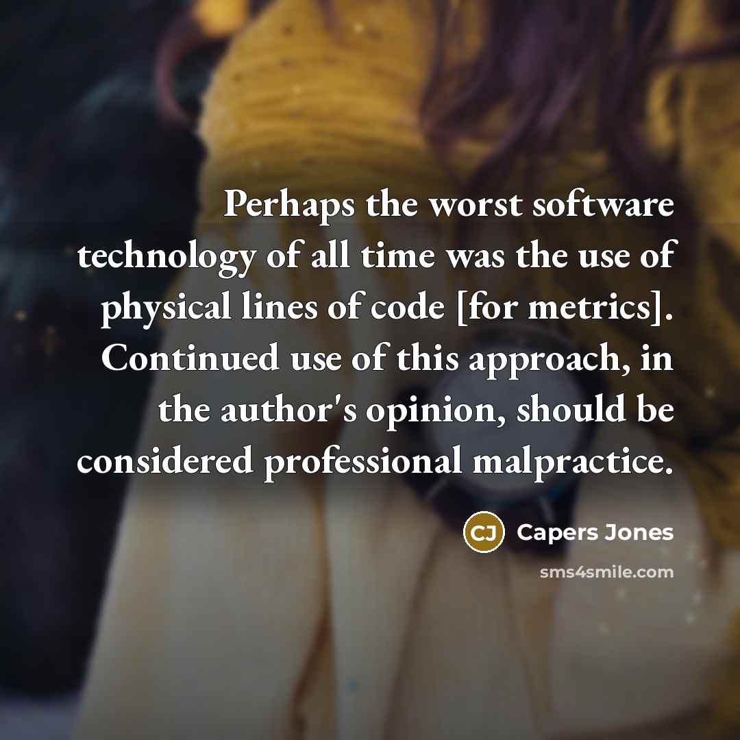 “Perhaps the worst software technology of all time was the use of physical lines of code [for metrics]. Continued use of this approach, in the author's opinion, should be considered professional malpractice.” quote by Capers Jones