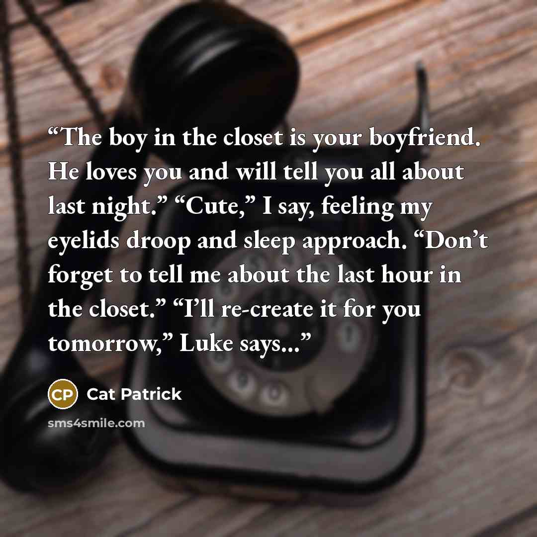 “The boy in the closet is your boyfriend. He loves you and will tell you all about last night.” “Cute,” I say, feeling my eyelids droop and sleep approach. “Don’t forget to tell me about the last hour in the closet.” “I’ll re-create it for you tomorrow,” Luke says...” quote by Cat Patrick