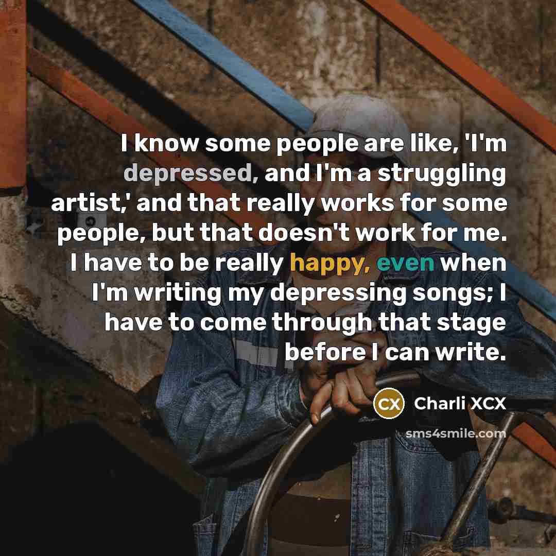 “I know some people are like, 'I'm depressed, and I'm a struggling artist,' and that really works for some people, but that doesn't work for me. I have to be really happy, even when I'm writing my depressing songs; I have to come through that stage before I can write.” quote by Charli XCX