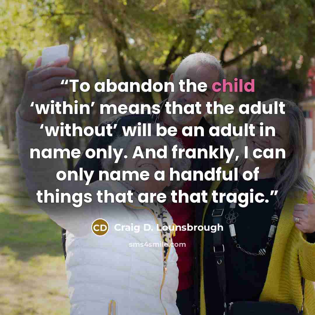 “To abandon the child ‘within’ means that the adult ‘without’ will be an adult in name only. And frankly, I can only name a handful of things that are that tragic.” quote by Craig D. Lounsbrough