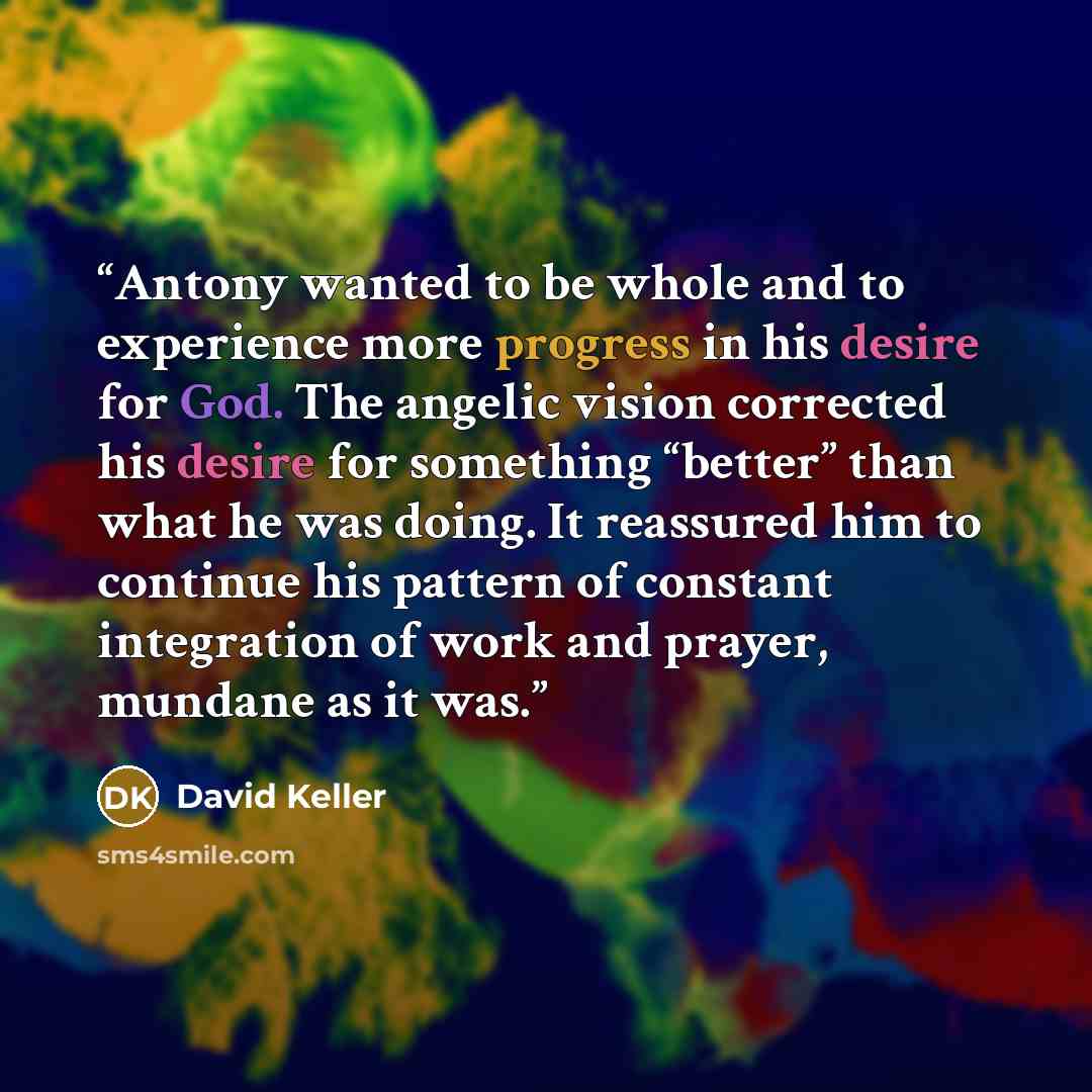 “Antony wanted to be whole and to experience more progress in his desire for God. The angelic vision corrected his desire for something “better” than what he was doing. It reassured him to continue his pattern of constant integration of work and prayer, mundane as it was.” quote by David Keller