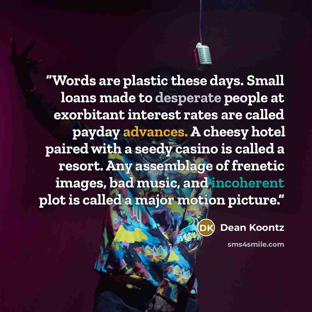 “Words are plastic these days. Small loans made to desperate people at exorbitant interest rates are called payday advances. A cheesy hotel paired with a seedy casino is called a resort. Any assemblage of frenetic images, bad music, and incoherent plot is called a major motion picture.” quote by Dean Koontz