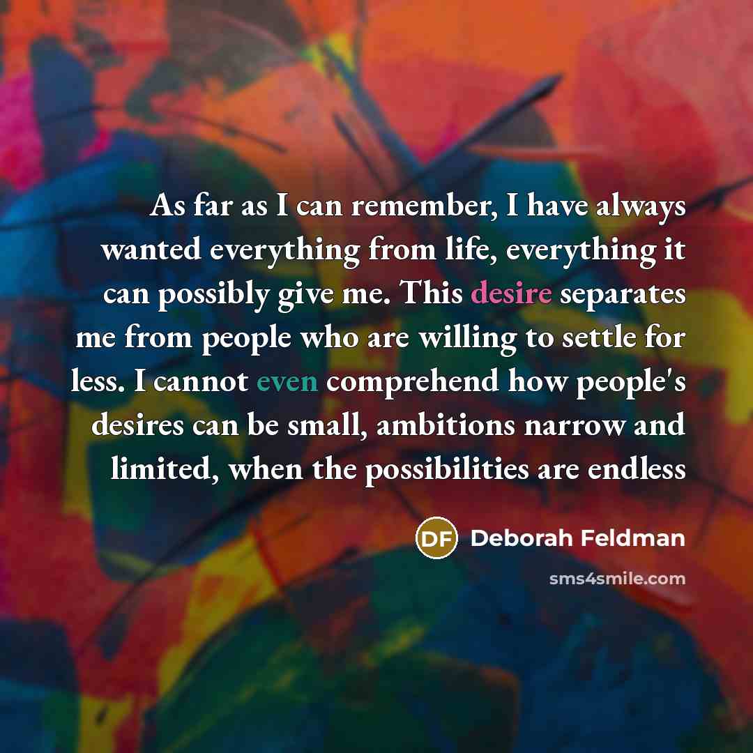 “As far as I can remember, I have always wanted everything from life, everything it can possibly give me. This desire separates me from people who are willing to settle for less. I cannot even comprehend how people's desires can be small, ambitions narrow and limited, when the possibilities are…” quote by Deborah Feldman