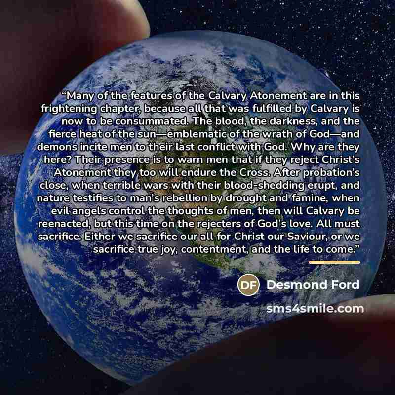 “Many of the features of the Calvary Atonement are in this frightening chapter, because all that was fulfilled by Calvary is now to be consummated. The blood, the darkness, and the fierce heat of the sun—emblematic of the wrath of God—and demons incite men to their last conflict with God. Why are…” quote by Desmond Ford