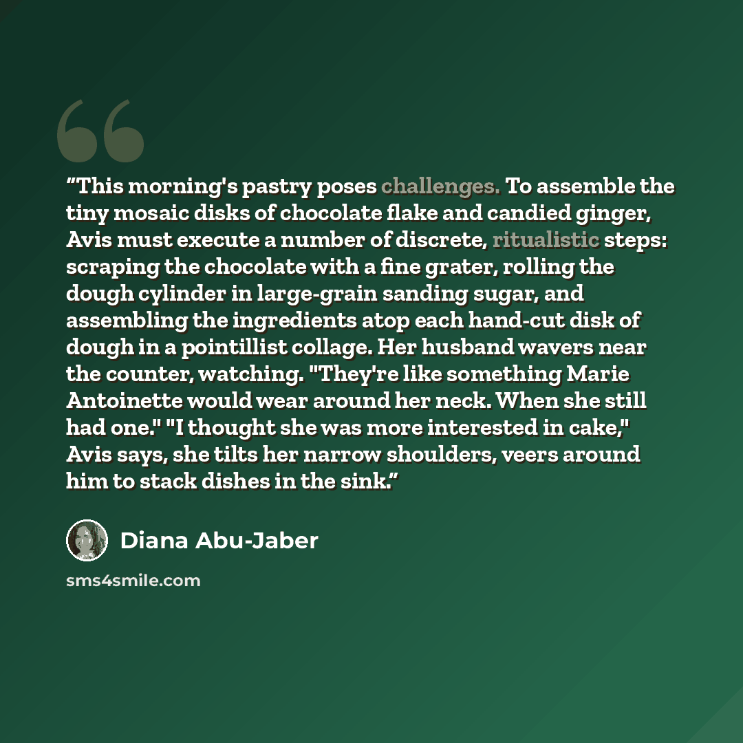 “This morning's pastry poses challenges. To assemble the tiny mosaic disks of chocolate flake and candied ginger, Avis must execute a number of discrete, ritualistic steps: scraping the chocolate with a fine grater, rolling the dough cylinder in large-grain sanding sugar, and assembling the…” quote by Diana Abu-Jaber