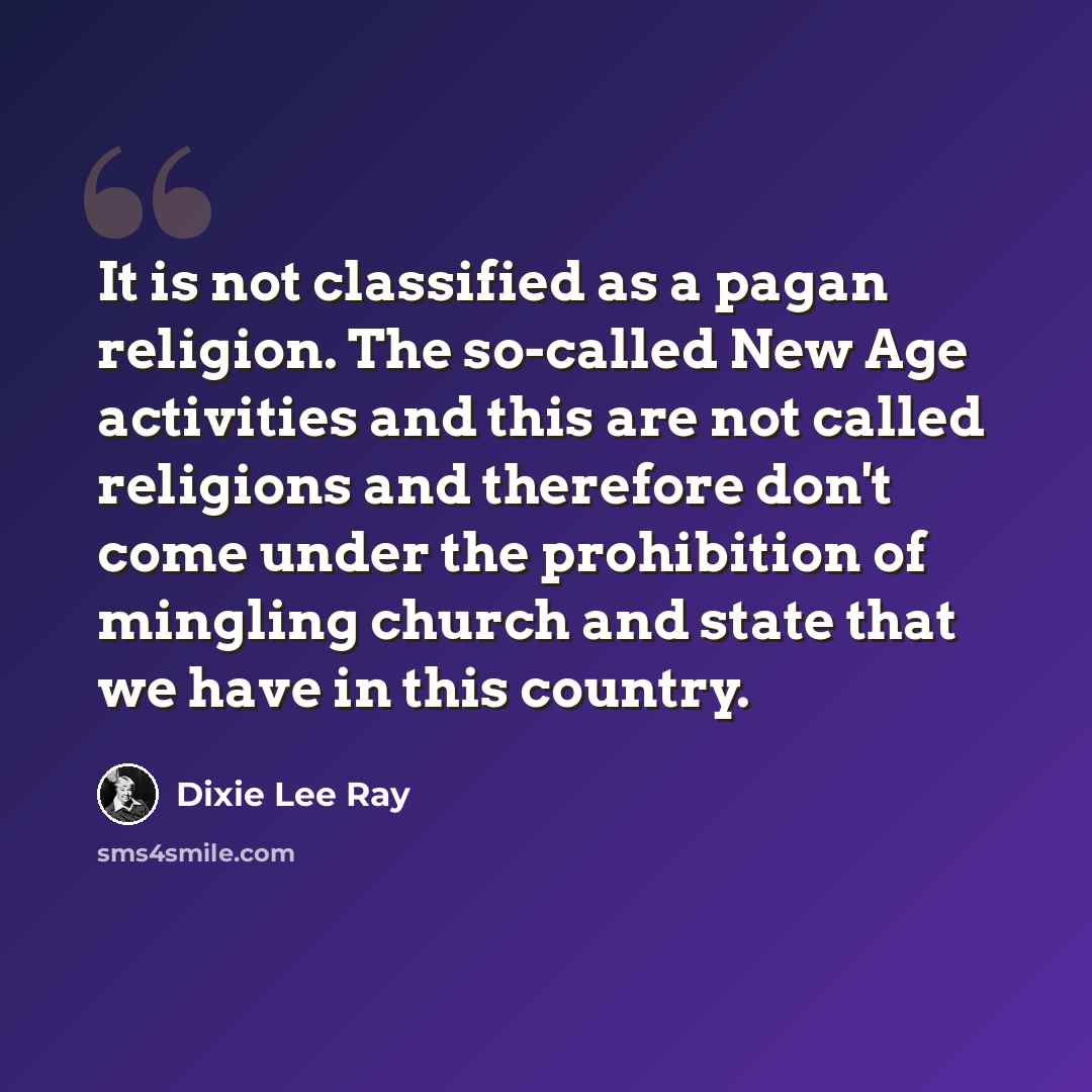 “It is not classified as a pagan religion. The so-called New Age activities and this are not called religions and therefore don't come under the prohibition of mingling church and state that we have in this country.” quote by Dixie Lee Ray