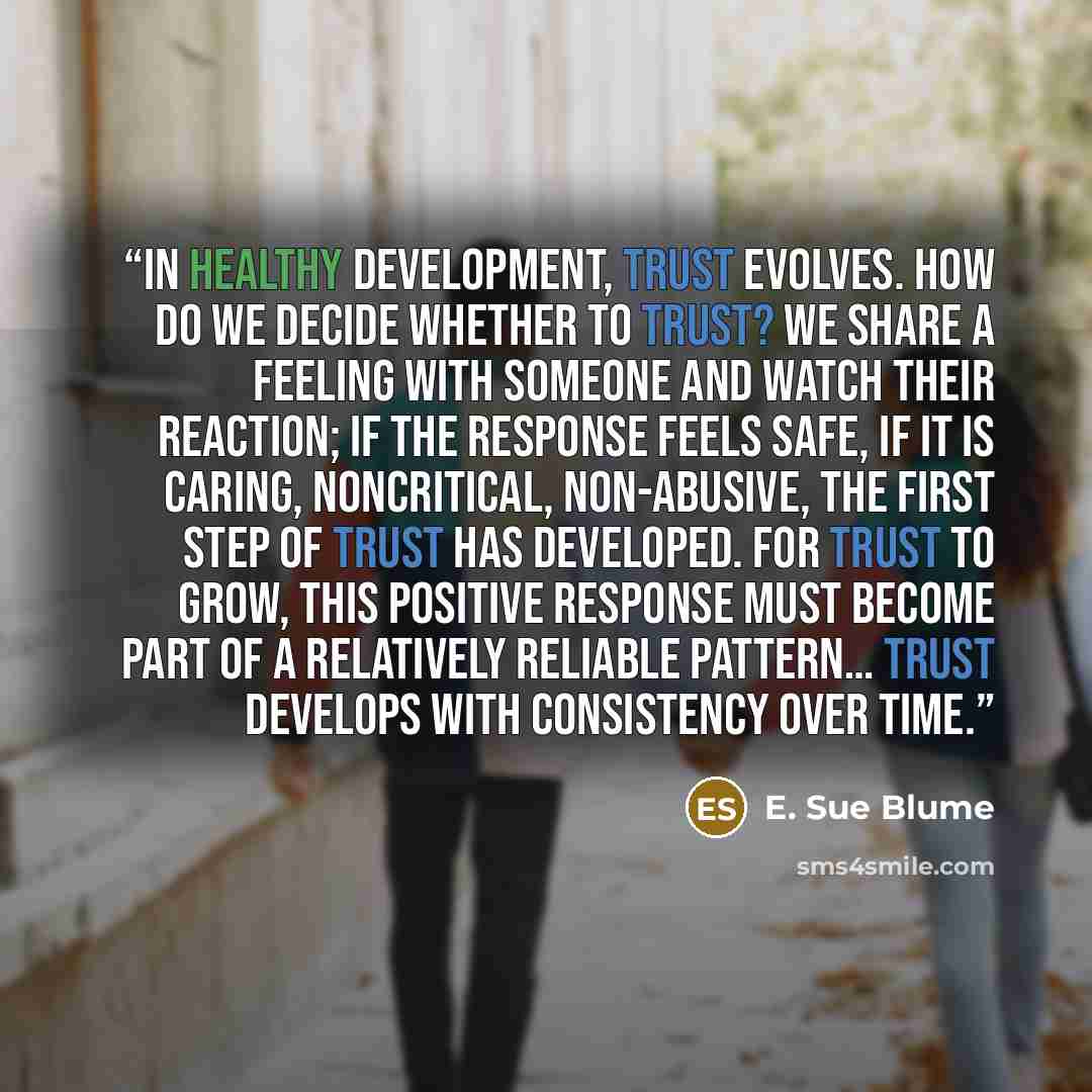 “In healthy development, trust evolves. How do we decide whether to trust? We share a feeling with someone and watch their reaction; if the response feels safe, if it is caring, noncritical, non-abusive, the first step of trust has developed. For trust to grow, this positive response must become…” quote by E. Sue Blume