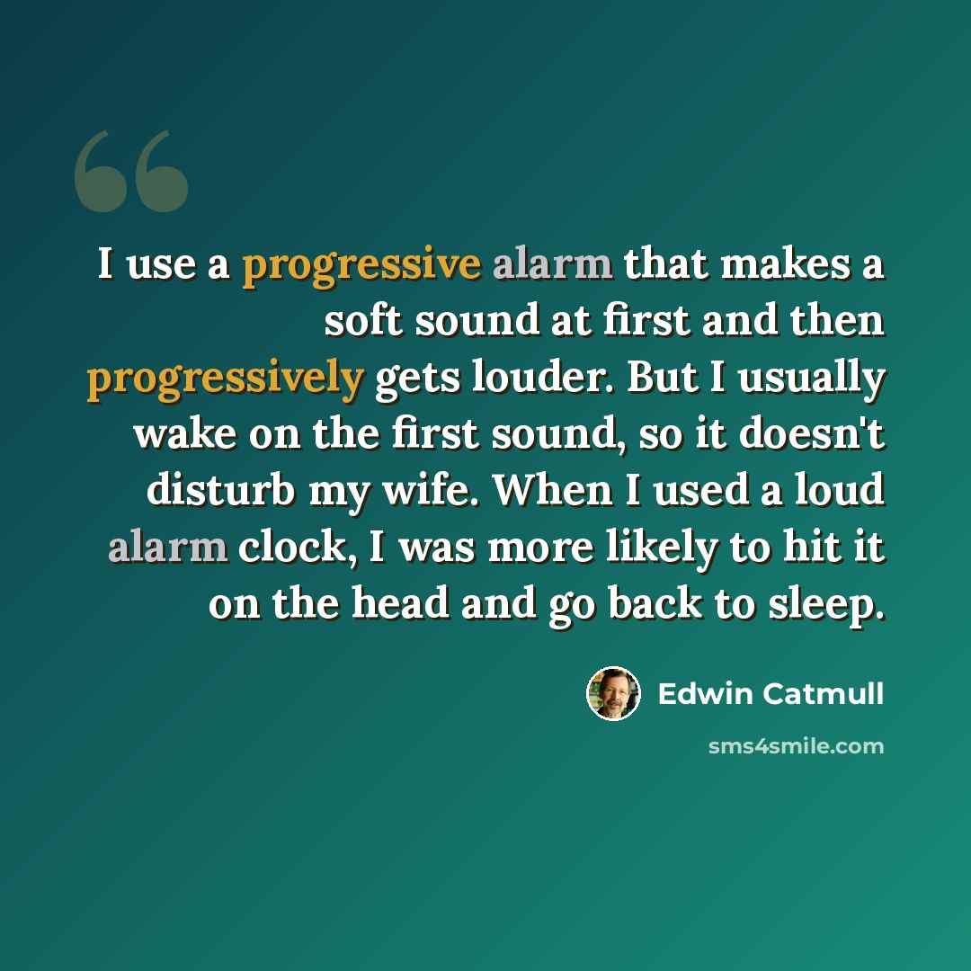 “I use a progressive alarm that makes a soft sound at first and then progressively gets louder. But I usually wake on the first sound, so it doesn't disturb my wife. When I used a loud alarm clock, I was more likely to hit it on the head and go back to sleep.” quote by Edwin Catmull