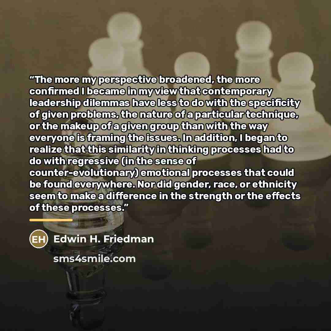 “The more my perspective broadened, the more confirmed I became in my view that contemporary leadership dilemmas have less to do with the specificity of given problems, the nature of a particular technique, or the makeup of a given group than with the way everyone is framing the issues. In…” quote by Edwin H. Friedman