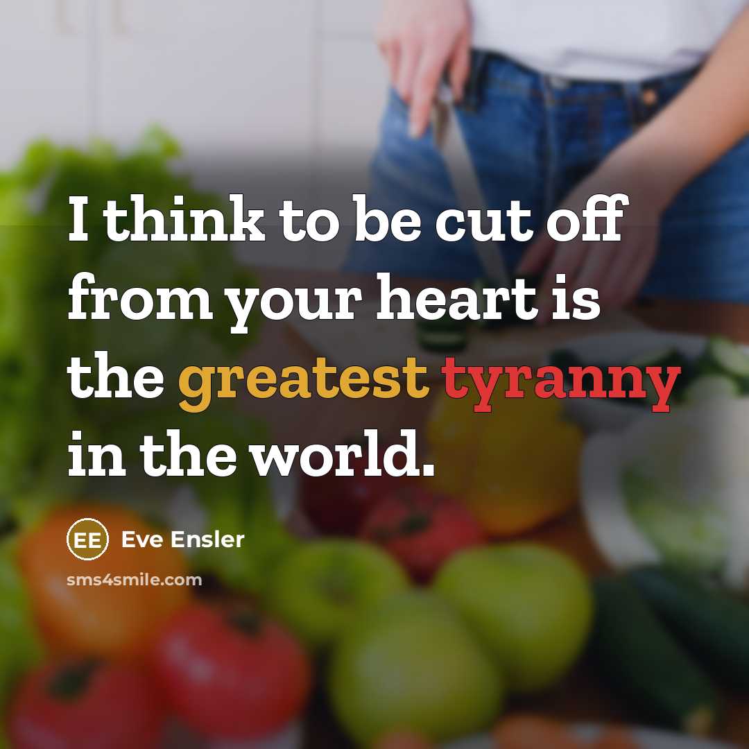 “I think to be cut off from your heart is the greatest tyranny in the world.” quote by Eve Ensler