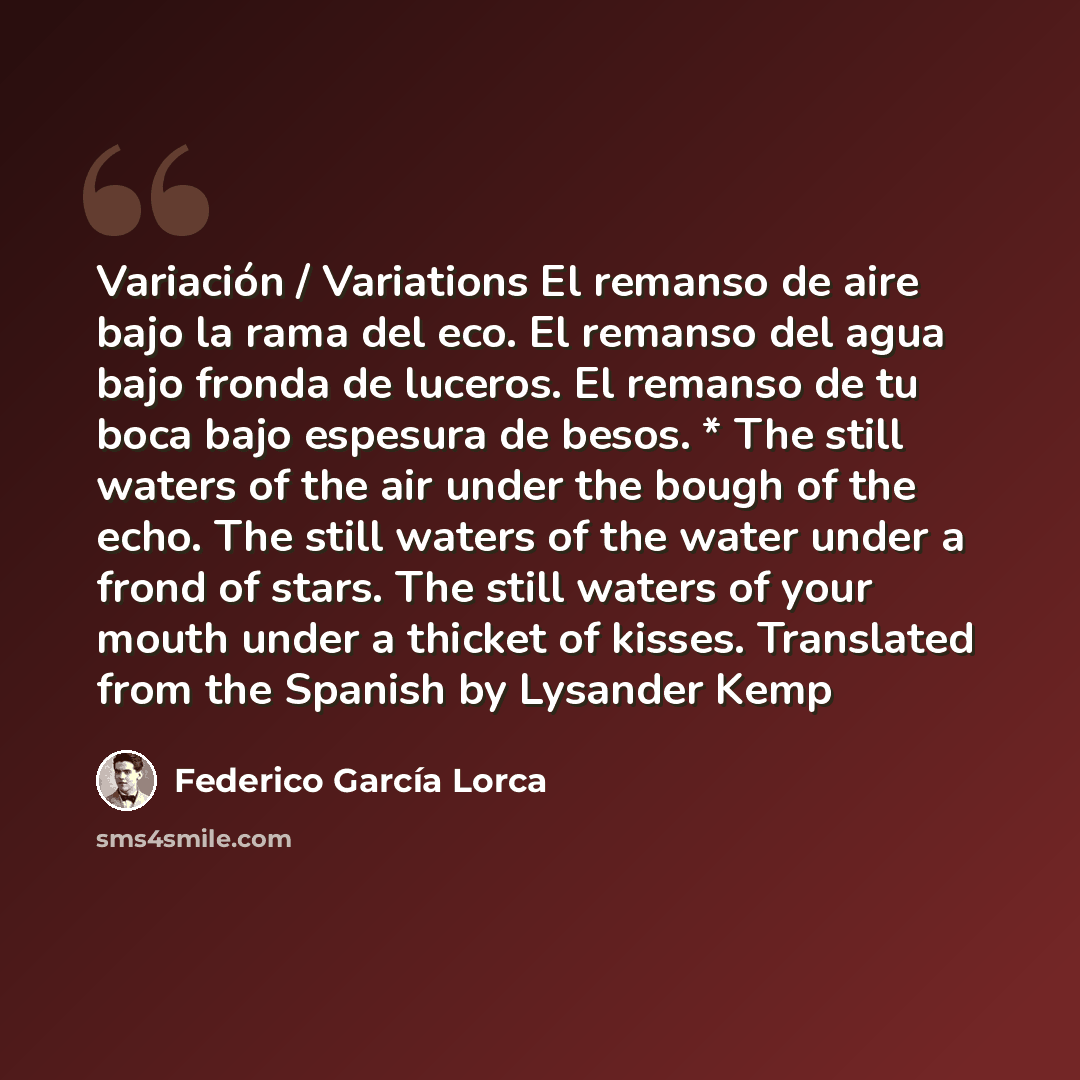 “Variación / Variations El remanso de aire bajo la rama del eco. El remanso del agua bajo fronda de luceros. El remanso de tu boca bajo espesura de besos. * The still waters of the air under the bough of the echo. The still waters of the water under a frond of stars. The still waters of your mouth…” quote by Federico Garcia Lorca