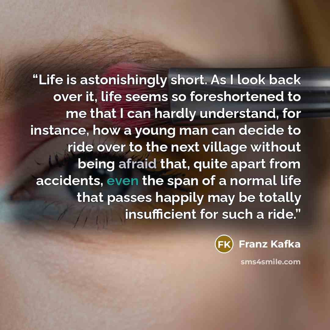 “Life is astonishingly short. As I look back over it, life seems so foreshortened to me that I can hardly understand, for instance, how a young man can decide to ride over to the next village without being afraid that, quite apart from accidents, even the span of a normal life that passes happily…” quote by Franz Kafka