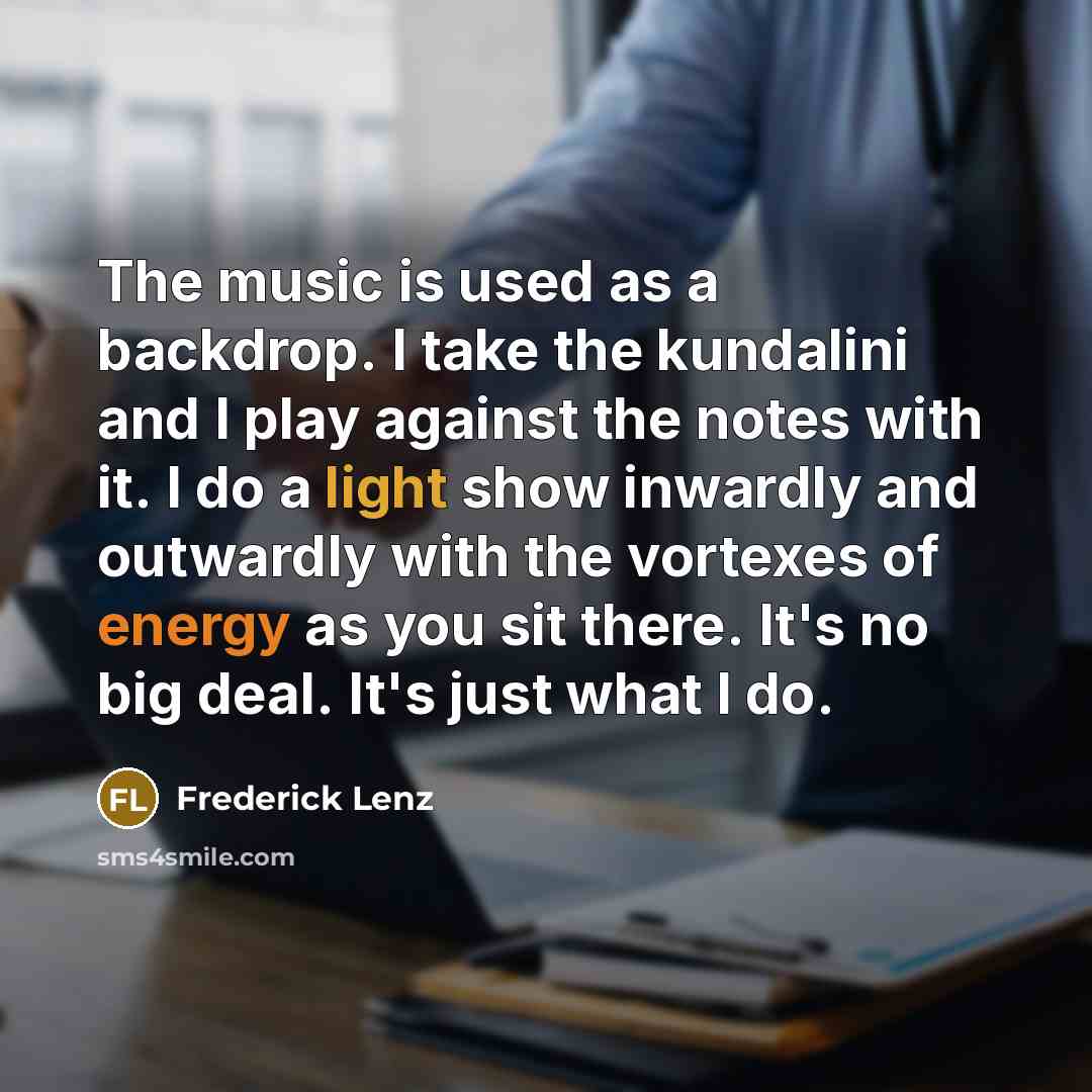 “The music is used as a backdrop. I take the kundalini and I play against the notes with it. I do a light show inwardly and outwardly with the vortexes of energy as you sit there. It's no big deal. It's just what I do.” quote by Frederick Lenz