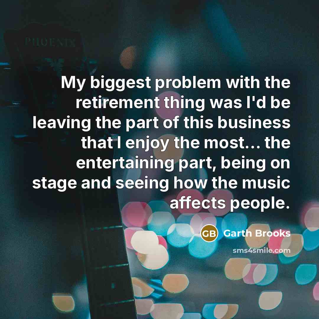 “My biggest problem with the retirement thing was I'd be leaving the part of this business that I enjoy the most... the entertaining part, being on stage and seeing how the music affects people.” quote by Garth Brooks