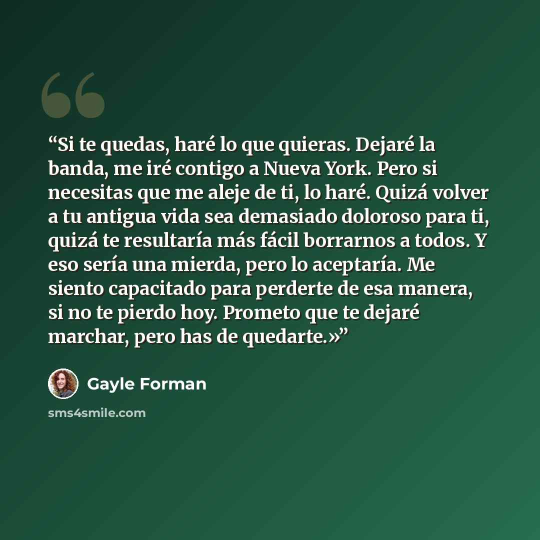 “Si te quedas, haré lo que quieras. Dejaré la banda, me iré contigo a Nueva York. Pero si necesitas que me aleje de ti, lo haré. Quizá volver a tu antigua vida sea demasiado doloroso para ti, quizá te resultaría más fácil borrarnos a todos. Y eso sería una mierda, pero lo aceptaría. Me siento…” quote by Gayle Forman