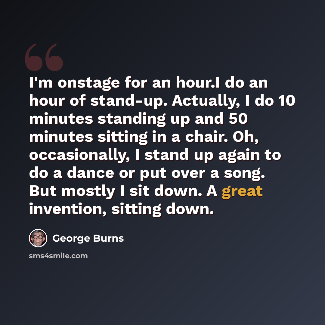 “I'm onstage for an hour.I do an hour of stand-up. Actually, I do 10 minutes standing up and 50 minutes sitting in a chair. Oh, occasionally, I stand up again to do a dance or put over a song. But mostly I sit down. A great invention, sitting down.” quote by George Burns
