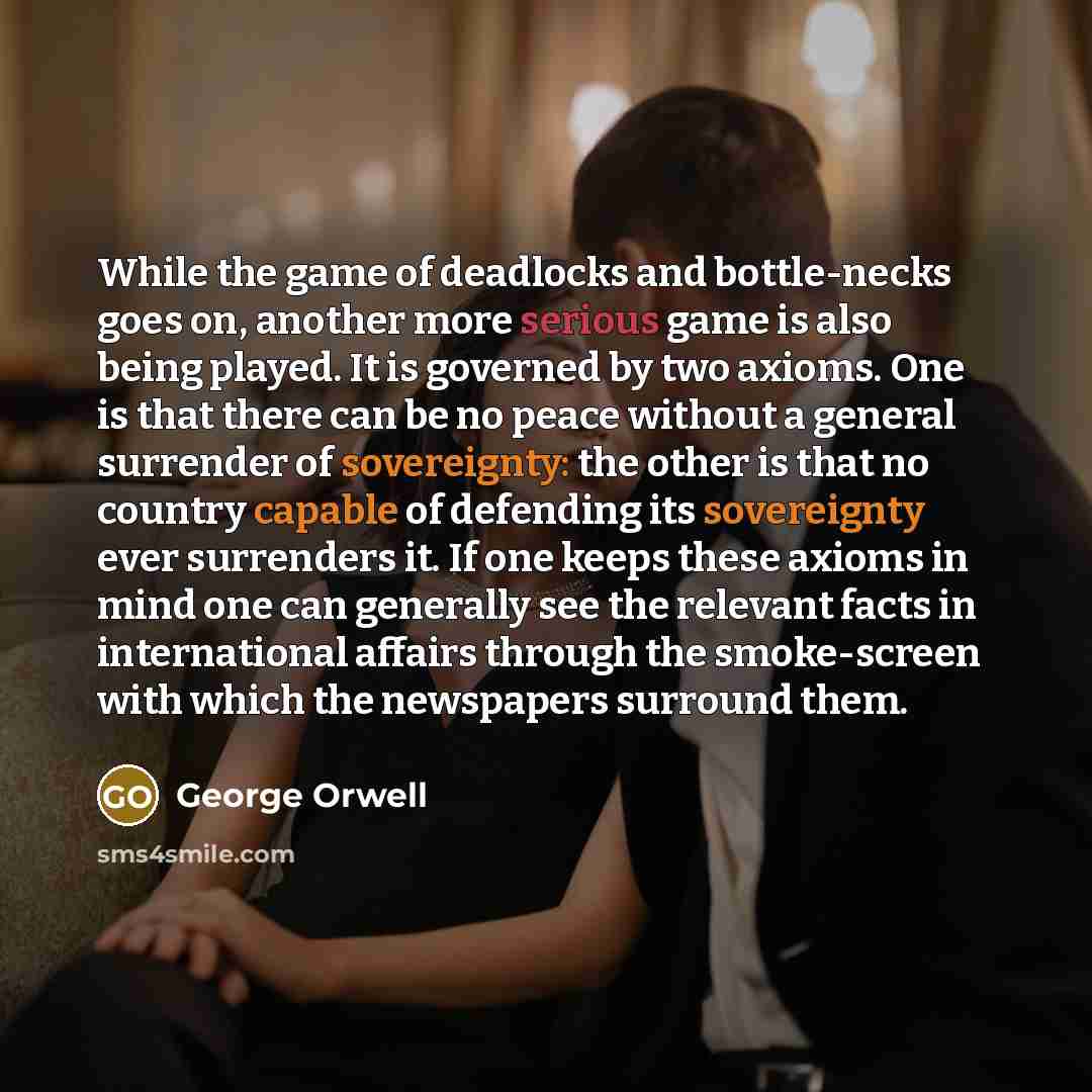“While the game of deadlocks and bottle-necks goes on, another more serious game is also being played. It is governed by two axioms. One is that there can be no peace without a general surrender of sovereignty: the other is that no country capable of defending its sovereignty ever surrenders it. If…” quote by George Orwell