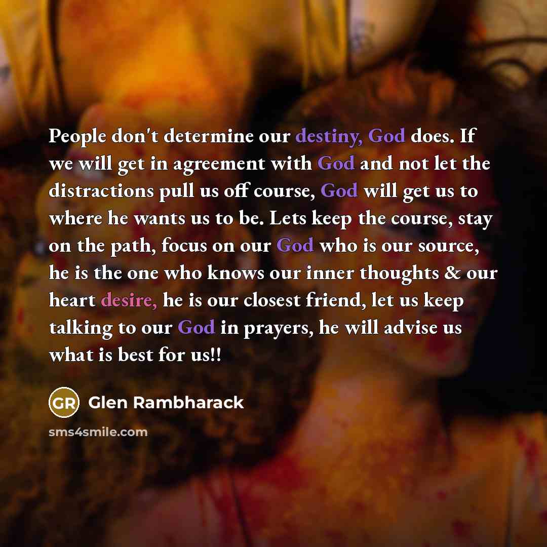 “People don't determine our destiny, God does. If we will get in agreement with God and not let the distractions pull us off course, God will get us to where he wants us to be. Lets keep the course, stay on the path, focus on our God who is our source, he is the one who knows our inner thoughts &…” quote by Glen Rambharack