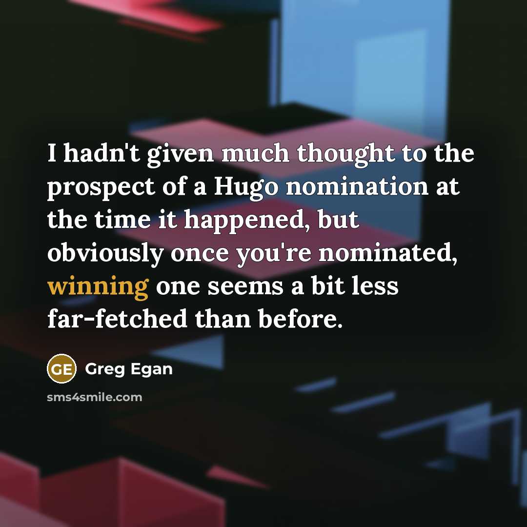 “I hadn't given much thought to the prospect of a Hugo nomination at the time it happened, but obviously once you're nominated, winning one seems a bit less far-fetched than before.” quote by Greg Egan