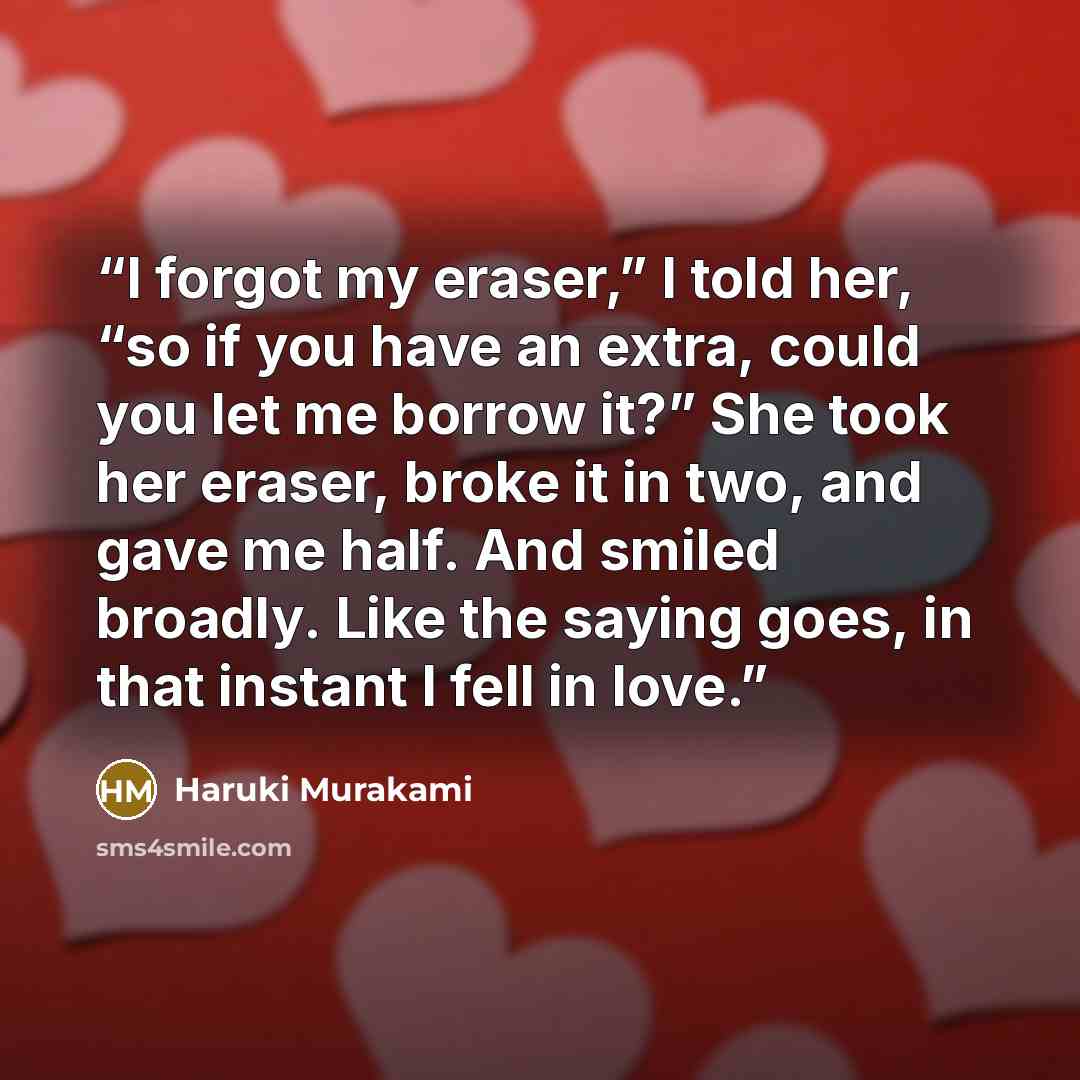 “I forgot my eraser,” I told her, “so if you have an extra, could you let me borrow it?” She took her eraser, broke it in two, and gave me half. And smiled broadly. Like the saying goes, in that instant I fell in love.” quote by Haruki Murakami