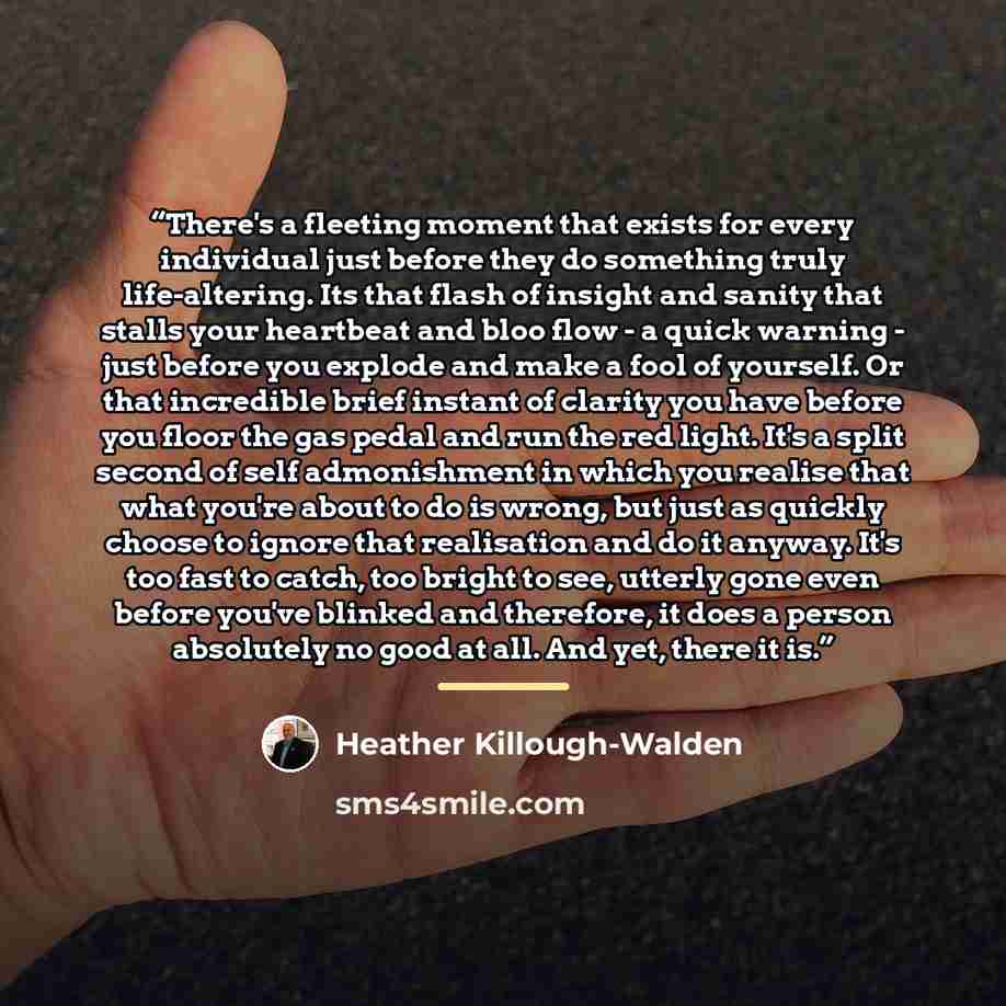 “There's a fleeting moment that exists for every individual just before they do something truly life-altering. Its that flash of insight and sanity that stalls your heartbeat and bloo flow - a quick warning - just before you explode and make a fool of yourself. Or that incredible brief instant of…” quote by Heather Killough-Walden