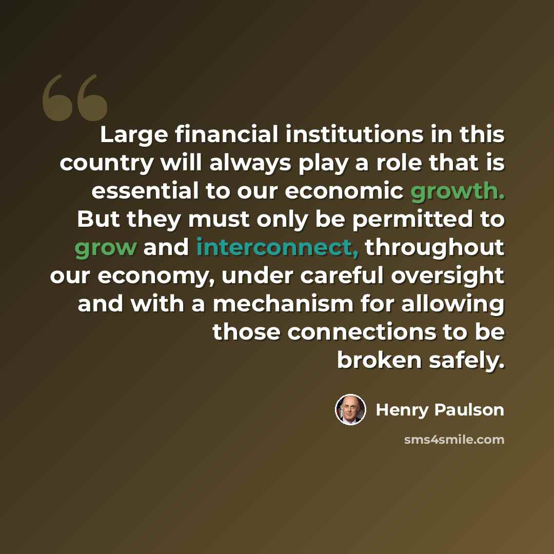 “Large financial institutions in this country will always play a role that is essential to our economic growth. But they must only be permitted to grow and interconnect, throughout our economy, under careful oversight and with a mechanism for allowing those connections to be broken safely.” quote by Henry Paulson