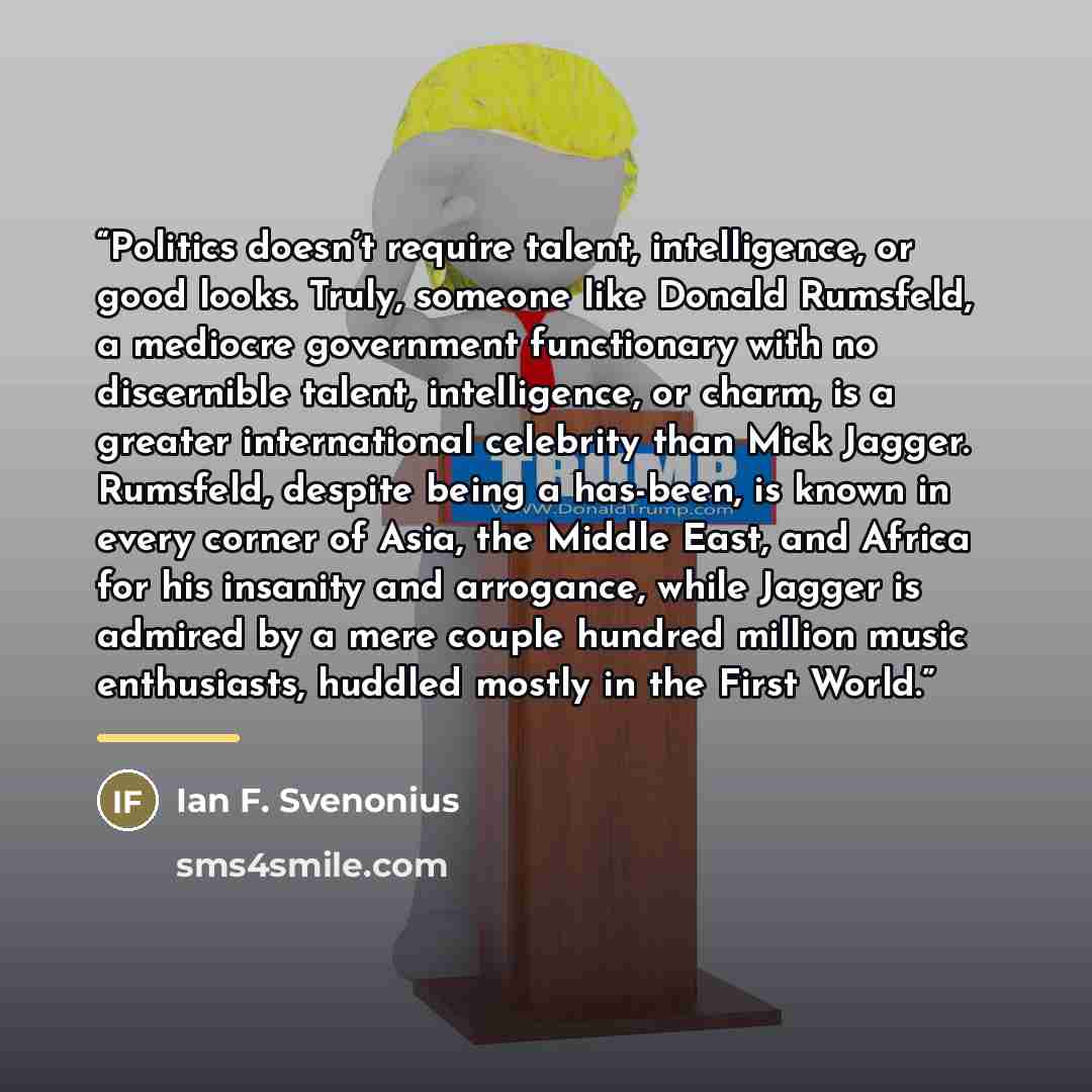 “Politics doesn’t require talent, intelligence, or good looks. Truly, someone like Donald Rumsfeld, a mediocre government functionary with no discernible talent, intelligence, or charm, is a greater international celebrity than Mick Jagger. Rumsfeld, despite being a has-been, is known in every…” quote by Ian F. Svenonius