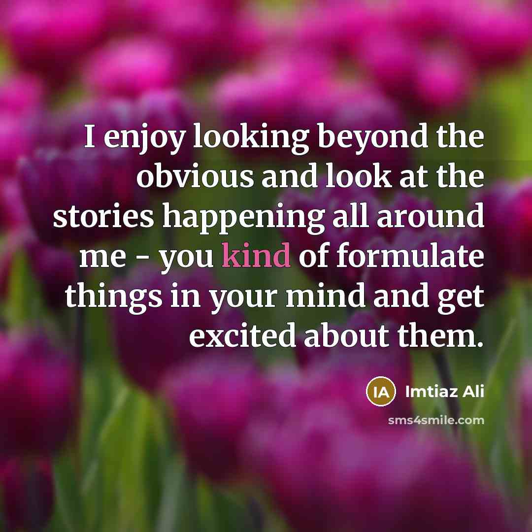 “I enjoy looking beyond the obvious and look at the stories happening all around me - you kind of formulate things in your mind and get excited about them.” quote by Imtiaz Ali