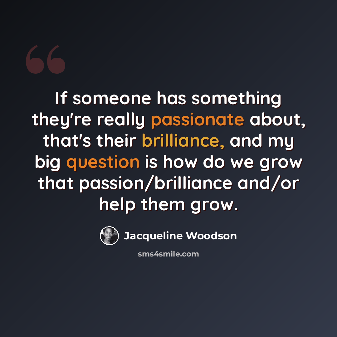 “If someone has something they're really passionate about, that's their brilliance, and my big question is how do we grow that passion/brilliance and/or help them grow.” quote by Jacqueline Woodson