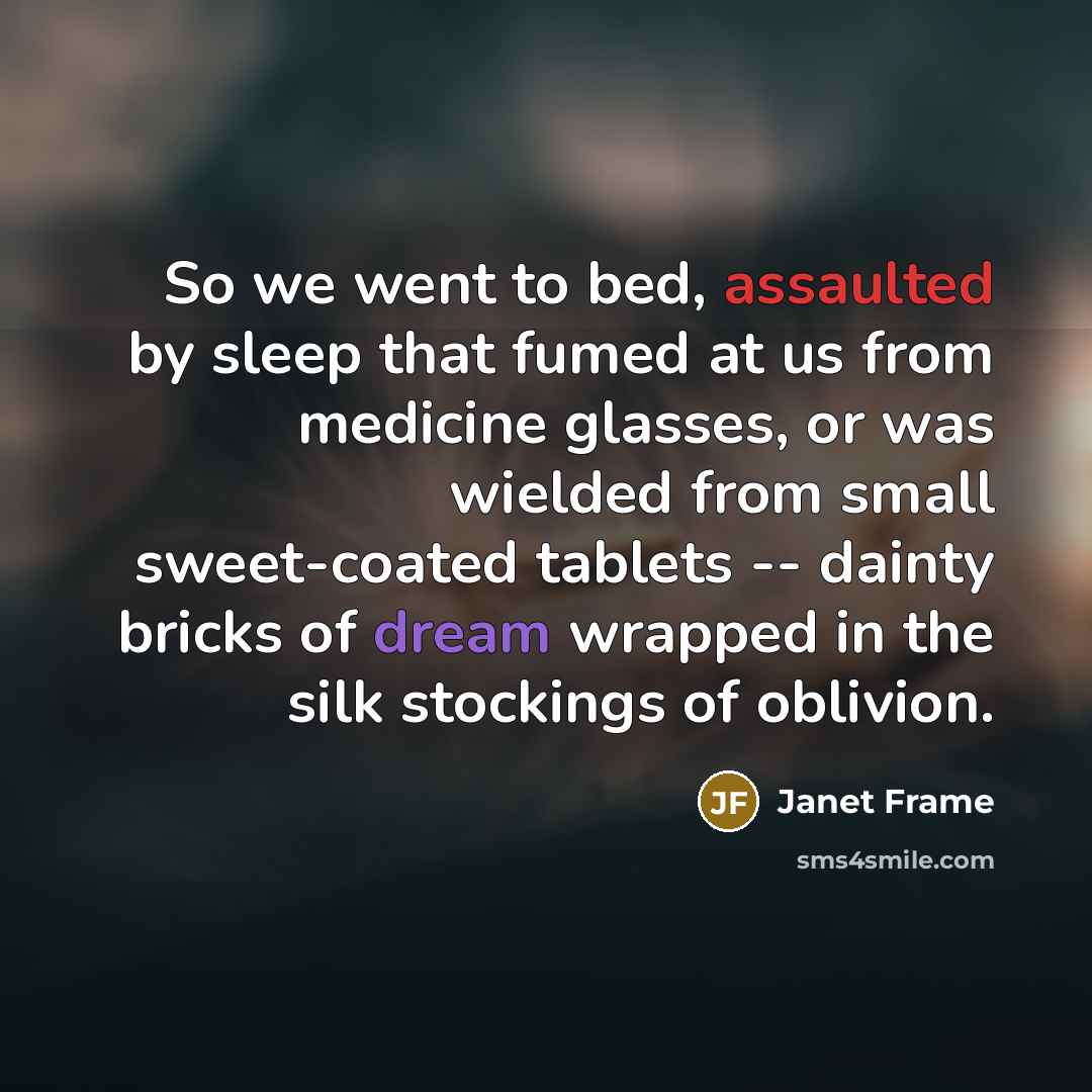 “So we went to bed, assaulted by sleep that fumed at us from medicine glasses, or was wielded from small sweet-coated tablets -- dainty bricks of dream wrapped in the silk stockings of oblivion.” quote by Janet Frame