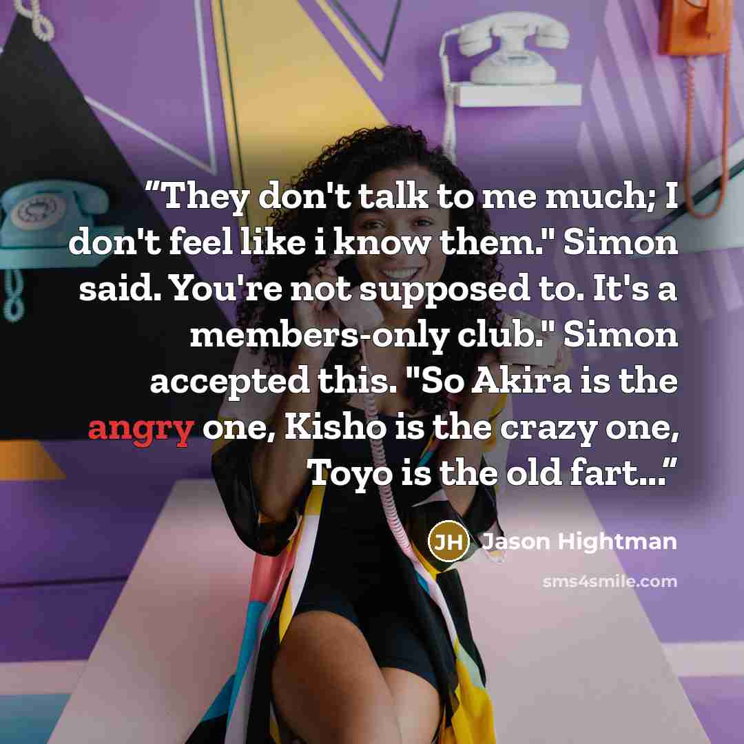 “They don't talk to me much; I don't feel like i know them." Simon said. You're not supposed to. It's a members-only club." Simon accepted this. "So Akira is the angry one, Kisho is the crazy one, Toyo is the old fart...” quote by Jason Hightman