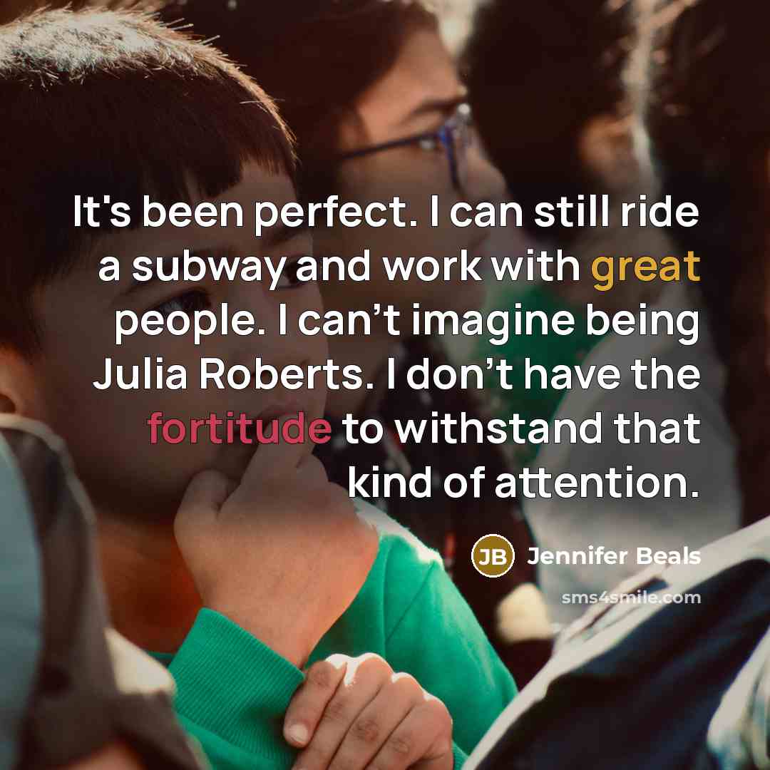 “It's been perfect. I can still ride a subway and work with great people. I can't imagine being Julia Roberts. I don't have the fortitude to withstand that kind of attention.” quote by Jennifer Beals