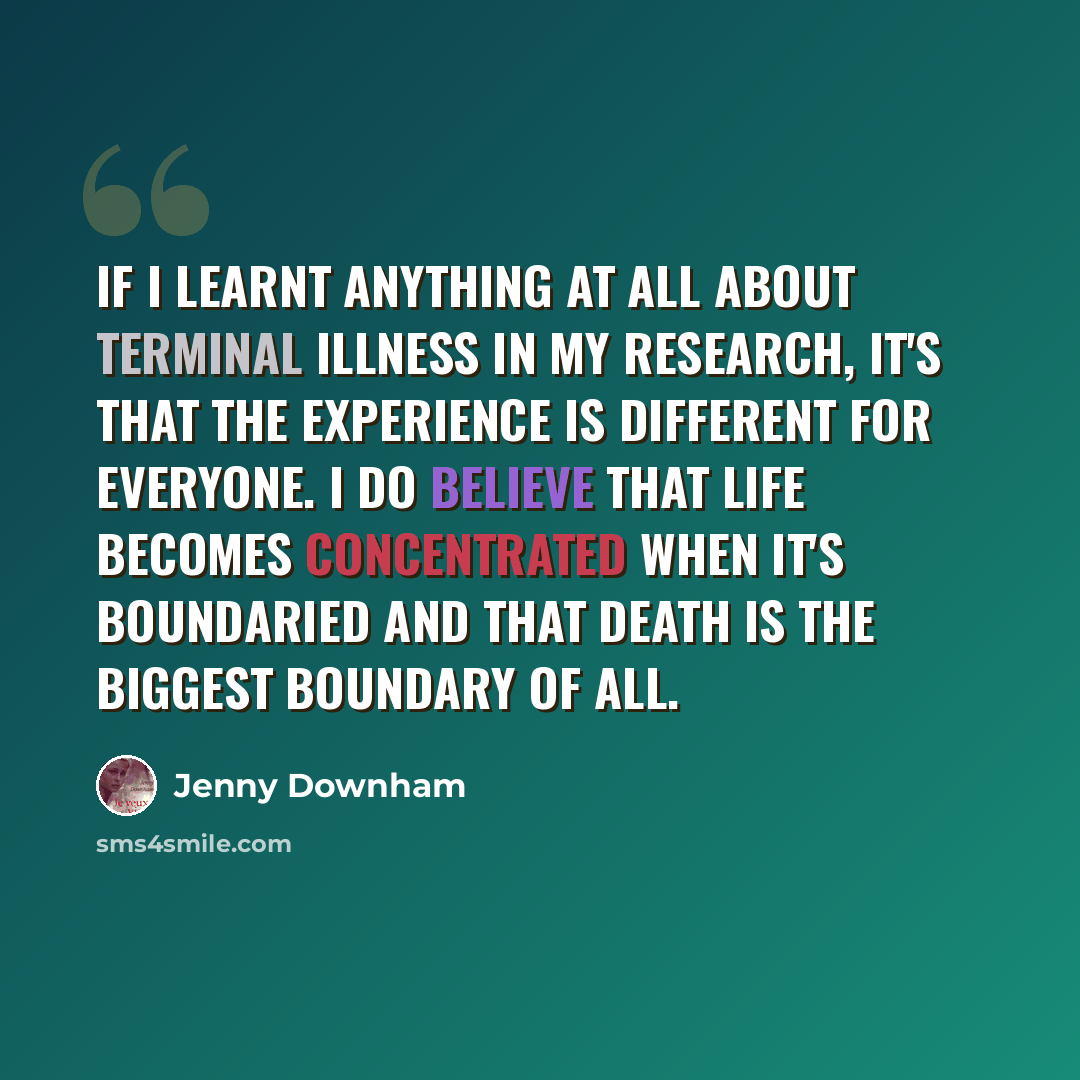 “If I learnt anything at all about terminal illness in my research, it's that the experience is different for everyone. I do believe that life becomes concentrated when it's boundaried and that death is the biggest boundary of all.” quote by Jenny Downham
