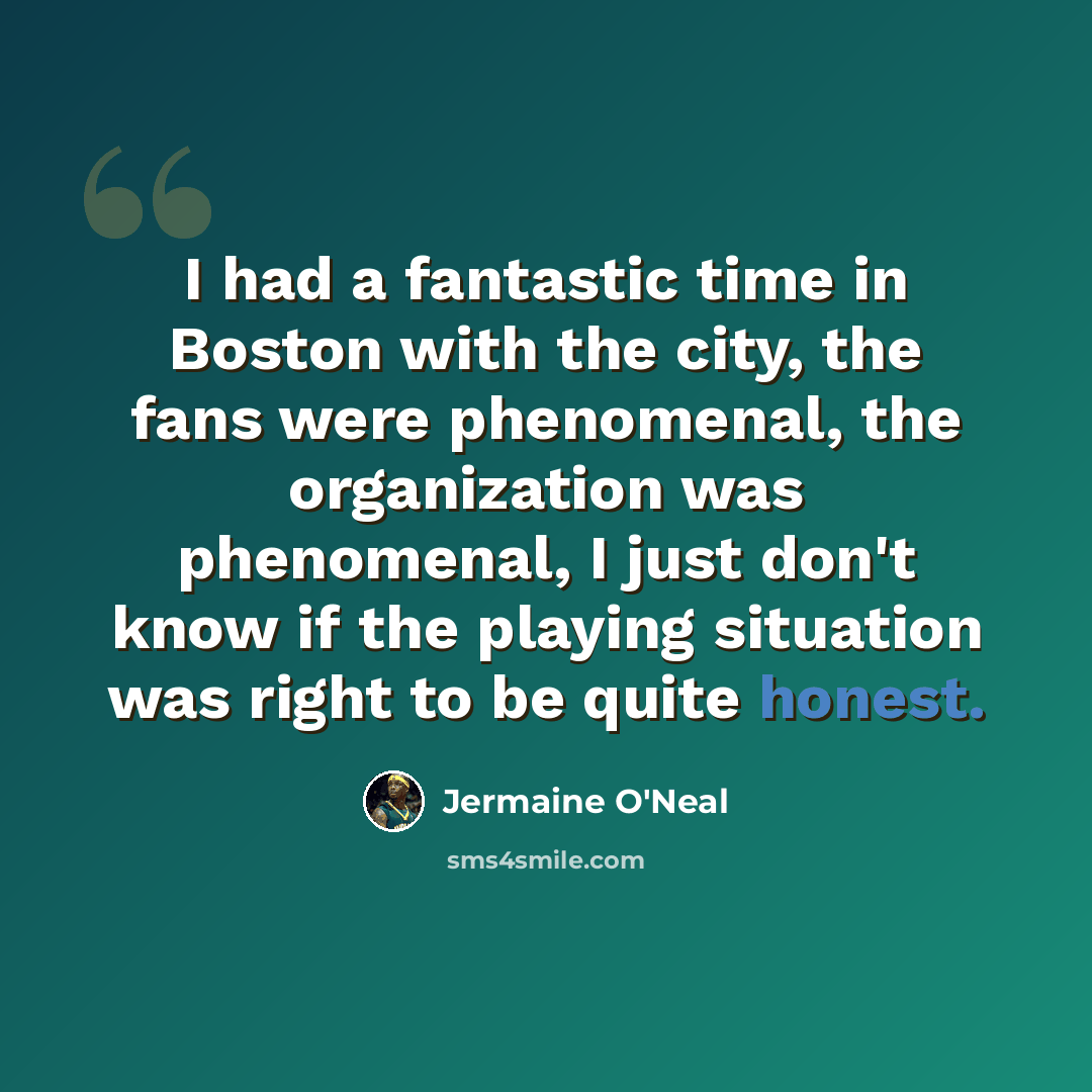 “I had a fantastic time in Boston with the city, the fans were phenomenal, the organization was phenomenal, I just don't know if the playing situation was right to be quite honest.” quote by Jermaine O'Neal