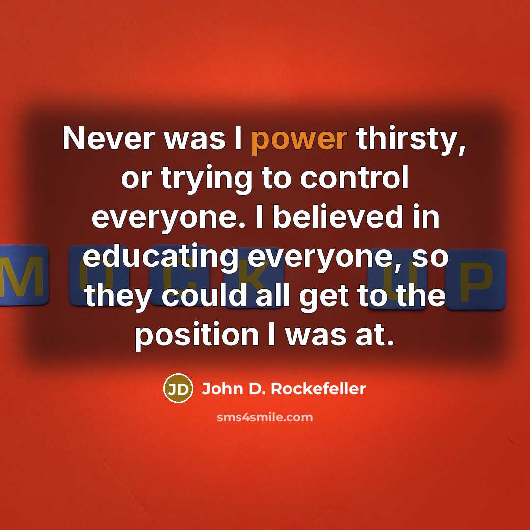 “Never was I power thirsty, or trying to control everyone. I believed in educating everyone, so they could all get to the position I was at.” quote by John D. Rockefeller