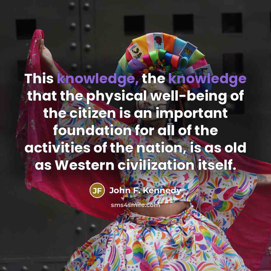 “This knowledge, the knowledge that the physical well-being of the citizen is an important foundation for all of the activities of the nation, is as old as Western civilization itself.” quote by John F. Kennedy