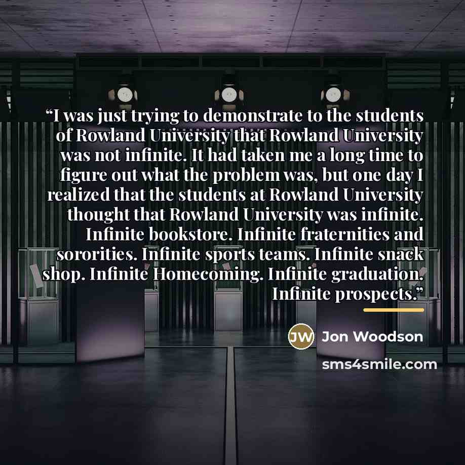 “I was just trying to demonstrate to the students of Rowland University that Rowland University was not infinite. It had taken me a long time to figure out what the problem was, but one day I realized that the students at Rowland University thought that Rowland University was infinite. Infinite…” quote by Jon Woodson