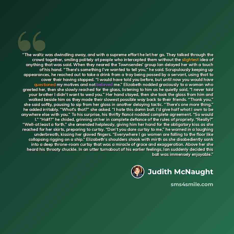 “The waltz was dwindling away, and with a supreme effort he let her go. They talked through the crowd together, smiling politely at people who intercepted them without the slightest idea of anything that was said. When they neared the Townsendes’ group Ian delayed her with a touch of his hand…” quote by Judith McNaught