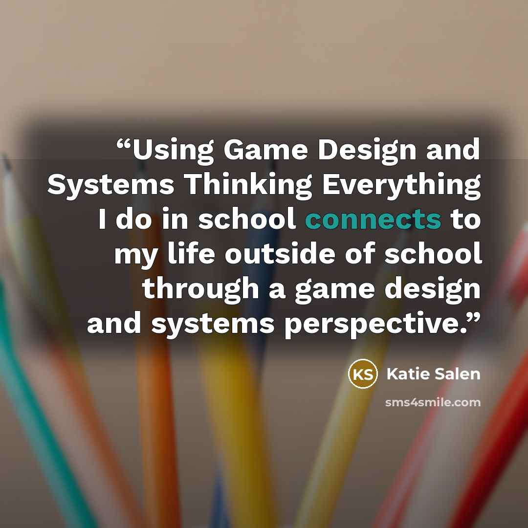 “Using Game Design and Systems Thinking Everything I do in school connects to my life outside of school through a game design and systems perspective.” quote by Katie Salen