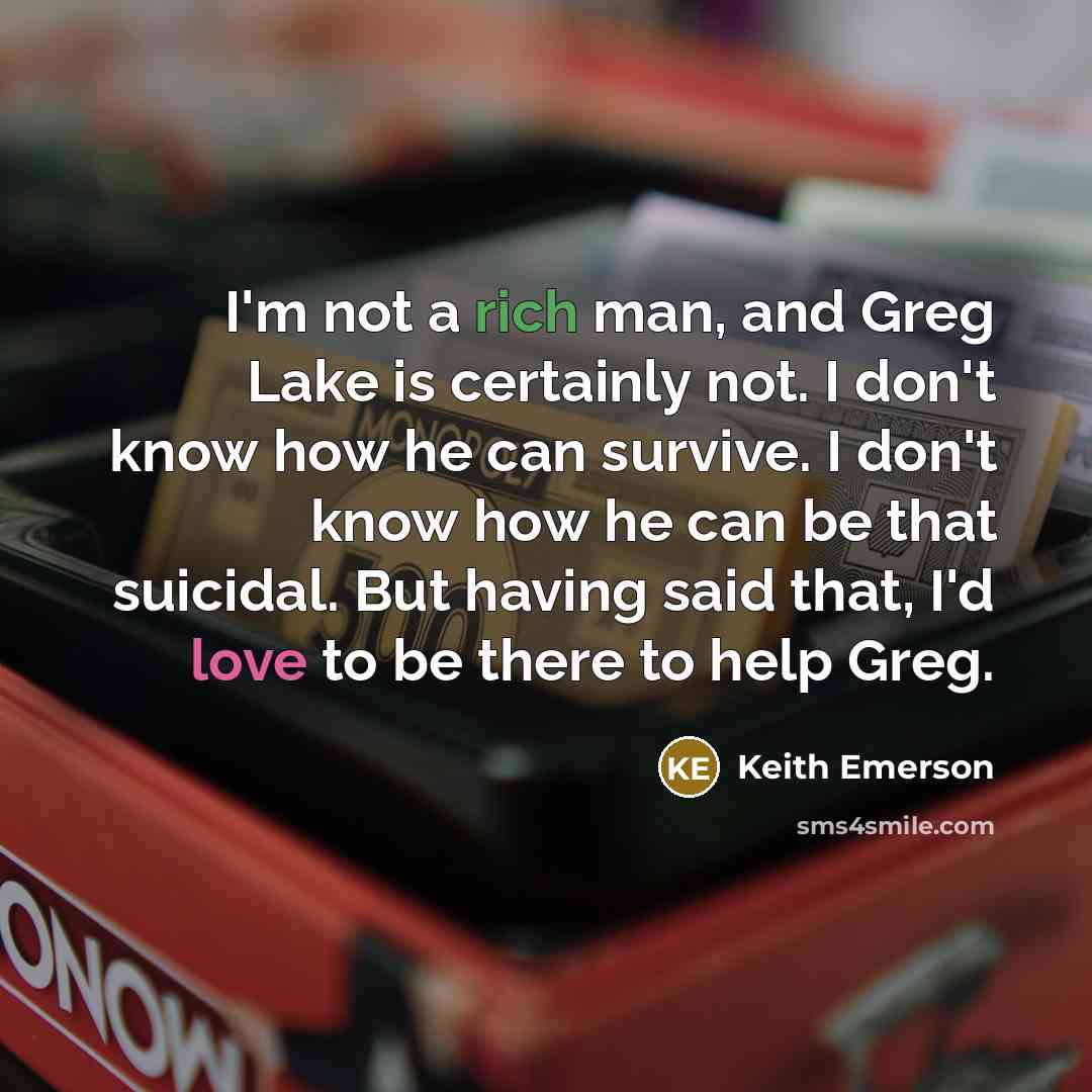 “I'm not a rich man, and Greg Lake is certainly not. I don't know how he can survive. I don't know how he can be that suicidal. But having said that, I'd love to be there to help Greg.” quote by Keith Emerson