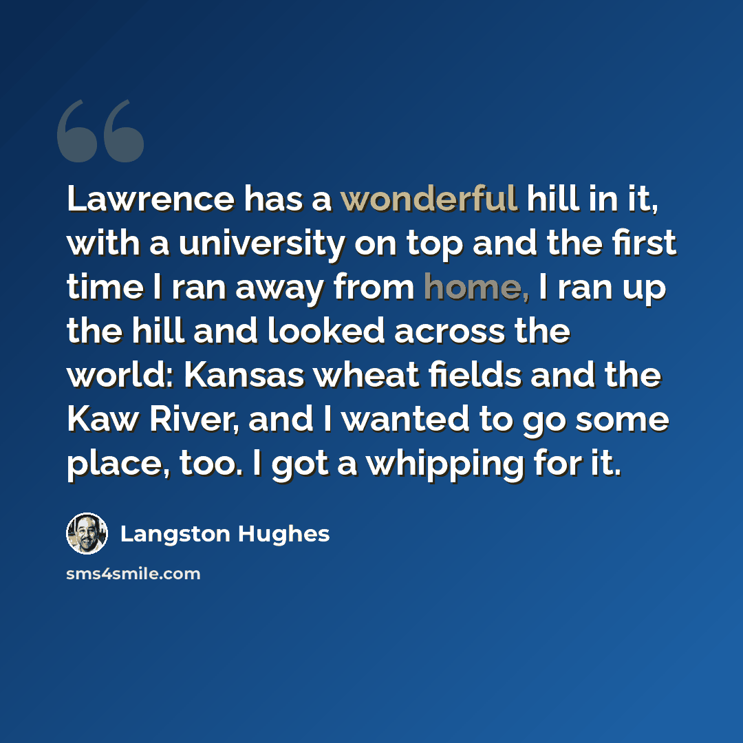 “Lawrence has a wonderful hill in it, with a university on top and the first time I ran away from home, I ran up the hill and looked across the world: Kansas wheat fields and the Kaw River, and I wanted to go some place, too. I got a whipping for it.” quote by Langston Hughes