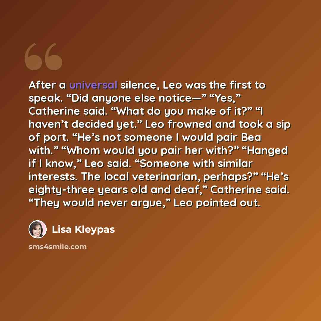 “After a universal silence, Leo was the first to speak. “Did anyone else notice—” “Yes,” Catherine said. “What do you make of it?” “I haven’t decided yet.” Leo frowned and took a sip of port. “He’s not someone I would pair Bea with.” “Whom would you pair her with?” “Hanged if I know,” Leo said…” quote by Lisa Kleypas
