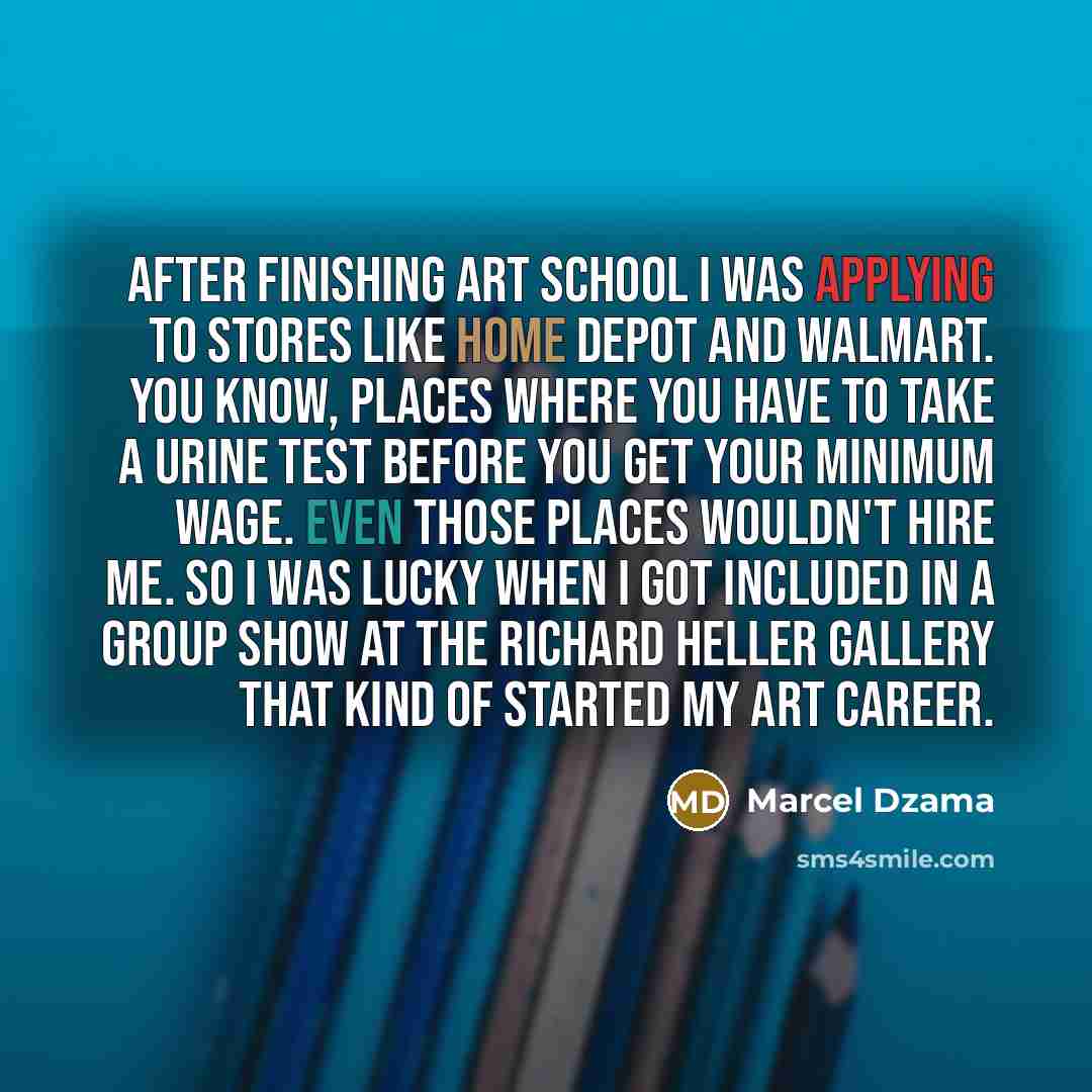 “After finishing art school I was applying to stores like Home Depot and Walmart. You know, places where you have to take a urine test before you get your minimum wage. Even those places wouldn't hire me. So I was lucky when I got included in a group show at the Richard Heller gallery that kind of…” quote by Marcel Dzama