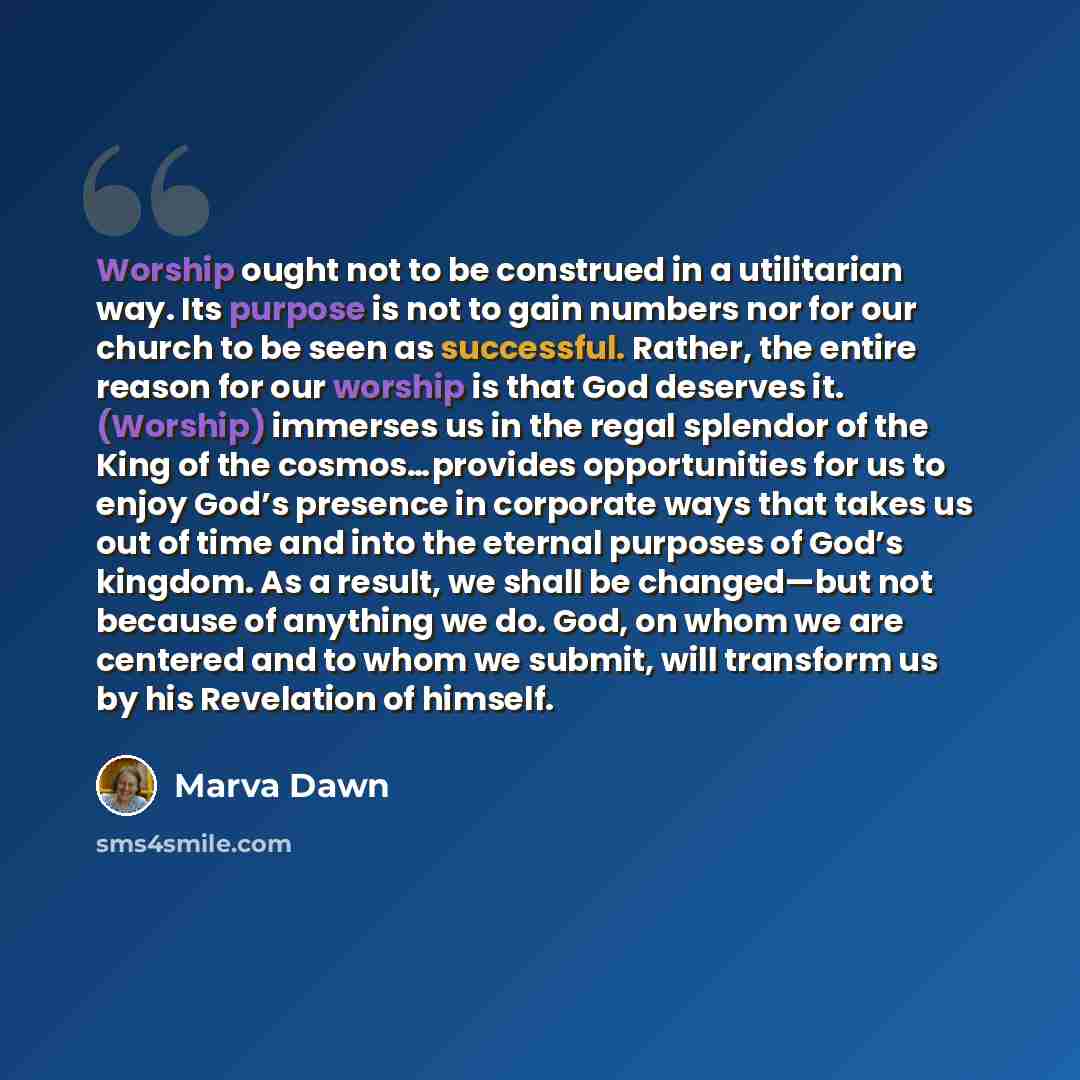 “Worship ought not to be construed in a utilitarian way. Its purpose is not to gain numbers nor for our church to be seen as successful. Rather, the entire reason for our worship is that God deserves it. (Worship) immerses us in the regal splendor of the King of the cosmos…provides opportunities…” quote by Marva Dawn