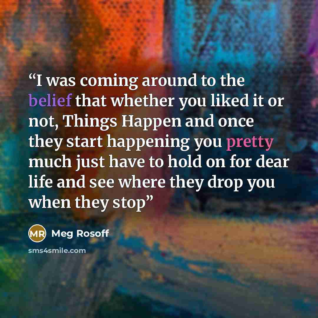 “I was coming around to the belief that whether you liked it or not, Things Happen and once they start happening you pretty much just have to hold on for dear life and see where they drop you when they stop” quote by Meg Rosoff