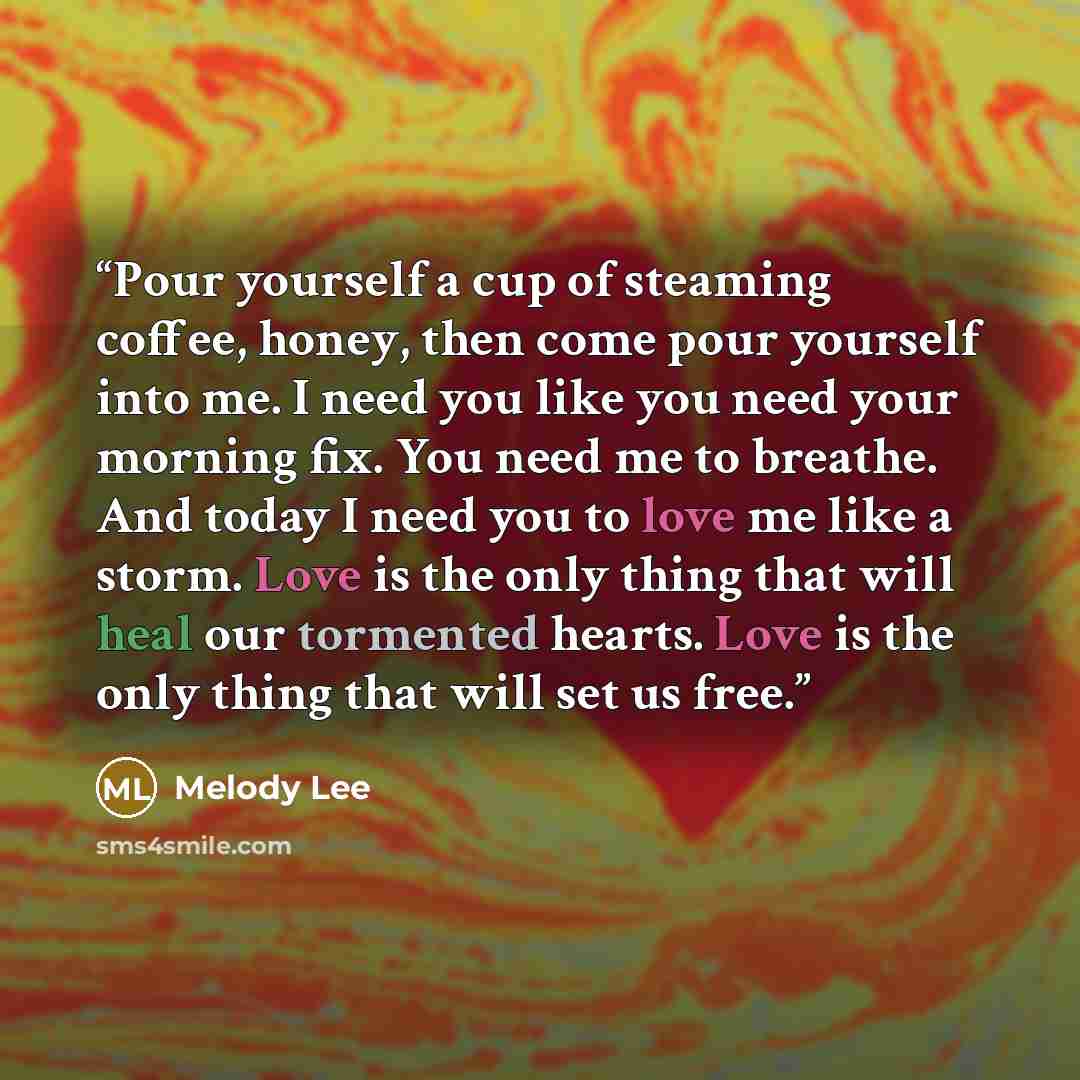 “Pour yourself a cup of steaming coffee, honey, then come pour yourself into me. I need you like you need your morning fix. You need me to breathe. And today I need you to love me like a storm. Love is the only thing that will heal our tormented hearts. Love is the only thing that will set us free.” quote by Melody Lee